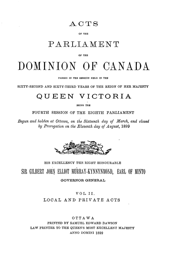 handle is hein.ssl/sscan0207 and id is 1 raw text is: 




                   ACTS

                      OF THE


           PARLIAMENT

                      OF THE


DOMINION OF CANADA

               PASSED IN THE SESSION HELD IN THE

SIXTY-SECOND AND SIXTY-THIRD YEARS OF THE REIGN OF HER MAJESTY

       QUEEN VICTORIA

                      BEING THE

     FOURTH  SESSION OF THE EIGHTH PARLIAMENT

Begun and holden at Ottawa, on the Sixteenth day of .farch, and closed
        by Prorogation on the Eleventh day of August, 1899








          HIS EXCELLENCY THE RIGHT HONOURABLE

 Sill GILBERT JOHN ELLIOT MilRAY-KYNNYNMONI), EARL OF MINTO

                GOVERNOR GENERAL


                     VOL. II.
          LOCAL  AND  PRIVATE ACTS



                    OTTAWA
           PRINTED BY SAMUEL EDWARD DAWSON
     LAW PRINTER TO THE QUEEN'S MOST EXCELLENT MAJESTY
                   ANNO DOMINI 1899


