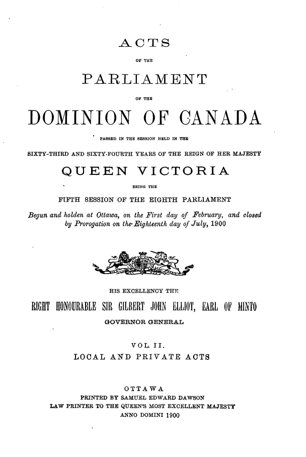 handle is hein.ssl/sscan0209 and id is 1 raw text is: ACTS

OF THE
PARLIAMENT
OF THE
DOMINION OF CANADA
PASSED IN THE SESSION HELD IN THE
SIXTY-THIRD AND SIXTY-FOURTH YEARS OF THE REIGN OF HER MAJESTY
QUEEN VICTORIA
BEING THE
FIFTH SESSION OF THE EIGHTH PARLIAMENT
Begun and holden at Ottawa, on the First day of February, and closed
by Prorogation on the-Eighteenth day of July, 1900
HIS EXCELLENCY THE
RIGHT HONOURABLE SIR GILBERT JOHN ELLIOT, EARL OF MINTO
GOVERNOR GENERAL
VOL. II.
LOCAL ANTD PRIVATE ACTS
OTTAWA
PRINTED BY SAMUEL EDWARD DAWSON
LAW PRINTER TO THE QUEEN'S MOST EXCELLENT MAJESTY
ANNO DOMINI 1900



