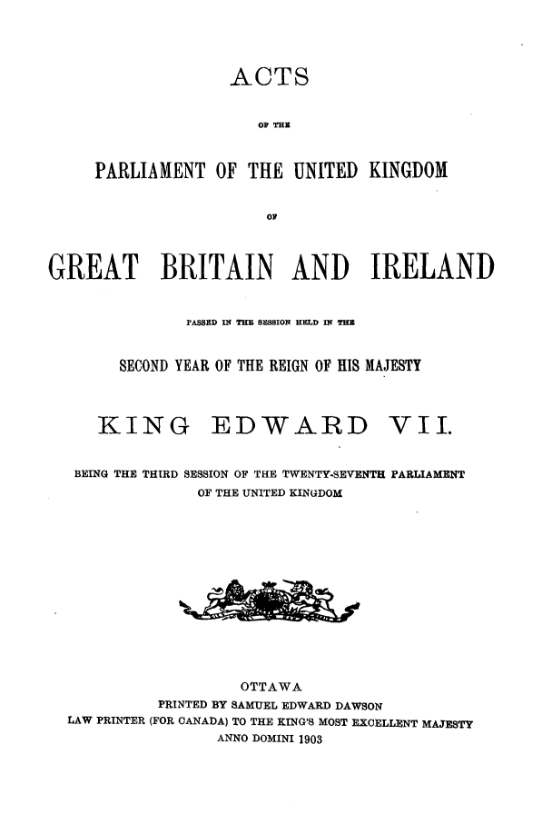 handle is hein.ssl/sscan0214 and id is 1 raw text is: ACTS
O  THE
PARLIAMENT OF THE UNITED KINGDOM
Ol?

GREAT BRITAIN AND IRELAND
PASSED IN THE SESSION HELD IN PER
SECOND YEAR OF THE REIGN OF HIS MAJESTY

KING

EDWARD

BEING THE THIRD SESSION OF THE TWENTY-SEVENTH PARLIAMENT
OF THE UNITED KINGDOM
OTTAWA
PRINTED BY SAMUEL EDWARD DAWSON
LAW PRINTER (FOR CANADA) TO THE KING'S MOST EXCELLENT MAJESTY
ANNO DOMINI 1903

vII.


