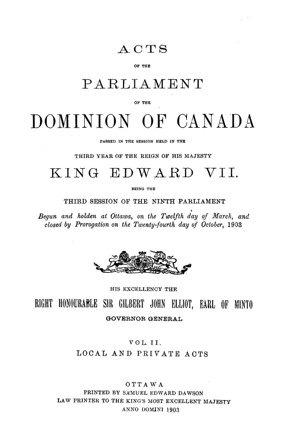 handle is hein.ssl/sscan0215 and id is 1 raw text is: ACTS
OF THE
PARLIAMENT

OF THE
DOMINION OF CANADA
PASSED IN THE SESSION HELD IN THE
THIRD YEAR OF THE REIGN OF HIS MAJESTY
KING EDWARD VII.
BEING THE
THIRD SESSION OF THE NINTH PARLIAMENT
Begun and holden at Ottawa, on the Twelfth day of March, and
closed by Prorogation on the Twenty-fourth day of October, 1903
HIS EXCELLENCY THE
RIGHT HtONOURABLE SIR GILBERT JOHN ELLIOT, EARL OF MINTO
GOVERNOR GENERAL
VOL. II.
LOCAL AND PRIVATE ACTS
OTTAWA
PRINTED BY SAMUEL EDWARD DAWSON
LAW PRINTER TO THE KING'S MOST EXCELLENT MAJESTY
ANNO DOMINI 1903


