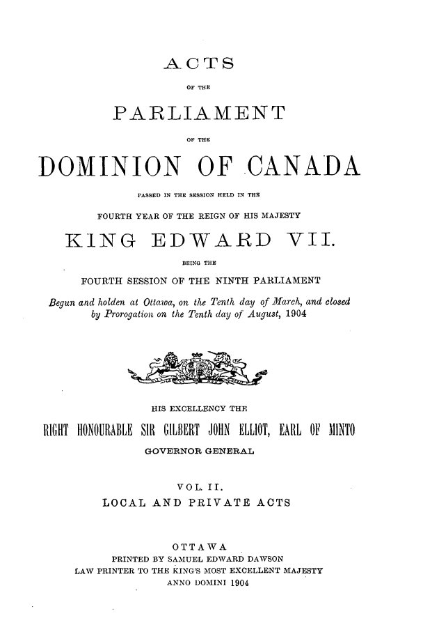handle is hein.ssl/sscan0217 and id is 1 raw text is: ACTS

OF THE
PARLIAMENT
OF THE
DOMINION OF -CANADA

PASSED IN THE SESSION HELD IN THE
FOURTH YEAR OF THE REIGN OF HIS MAJESTY

KING

EDWARD

BEING THE

FOURTH SESSION OF THE NINTH PARLIAMENT
Begun and holden at Ottawa, on the Tenth day of March, and closed
by Prorogation on the Tenth day of August, 1904
HIS EXCELLENCY THE
RIGHT HONOURABLE Sll GILBERT JOHN ELLIOT, EARL OF MINT
GOVERNOR GENERAL
VOL. II.
LOCAL AND PRIVATE ACTS

OTTAWA
PRINTED BY SAMUEL EDWARD DAWSON
LAW PRINTER TO THE KING'S MOST EXCELLENT MAJESTY
ANNO DOMINI 1904

VII.


