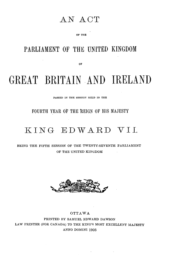 handle is hein.ssl/sscan0218 and id is 1 raw text is: AN ACT
OF THE
PARLIAMENT OF THE UNITED KINGDOM
OF

GREAT BRITAIN -AND IRELAND
PASSED IN THE SESSION hELD IN THE
FOURTH YEAR OF THE REIGN OF HIS MAJESTY

KING

EDWARD

BEING THE FIFTH SESSION OF THE TWENTY-SEVENTH PARLIAMENT
OF THE UNITED KINGDOM
OTTAWA
PRINTED BY SAMUEL EDWARD DAWSON
LAW PRINTER (FOR CANADA) TO THE KING'S MOST EXCELLENT MAJESTY
ANNO DOMINI 1905

vIl.


