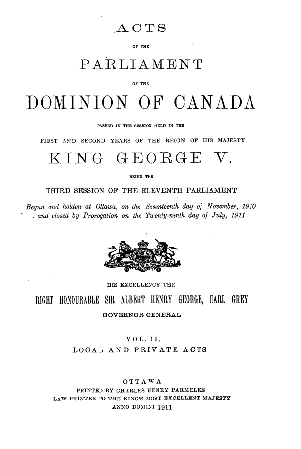 handle is hein.ssl/sscan0231 and id is 1 raw text is: ACTS

OF THE
PARLIAMENT
OF THE
DOMINION OF CANADA
PASSED IN THE SESSION HELD IN THE
FIRST AND SECOND YEARS OF THE REIGN OF HIS MAJESTY

KING GEORGE

V.

BEING THE
. THIRD SESSION OF THE ELEVENTH PARLIAMENT
Begun and holden at Ottawa, on the Seventeenth day of November, 1910
. and closed by Prorogation on the Twenty-ninth day of July, 1911

HIS EXCELLENCY THE
RIGHT HONOURABLE SIR ALBERT HENRY GEORGE, EARL GREY
GOVERNOR GENERAL
VOL. II.
LOCAL AND PRIVATE ACTS
OTTAWA
PRINTED BY CHARLES HENRY PARNIELEE
LAW PRINTER TO THE KING'S MOST EKCELLENT MAJESTY
ANNO DOMINI 1911


