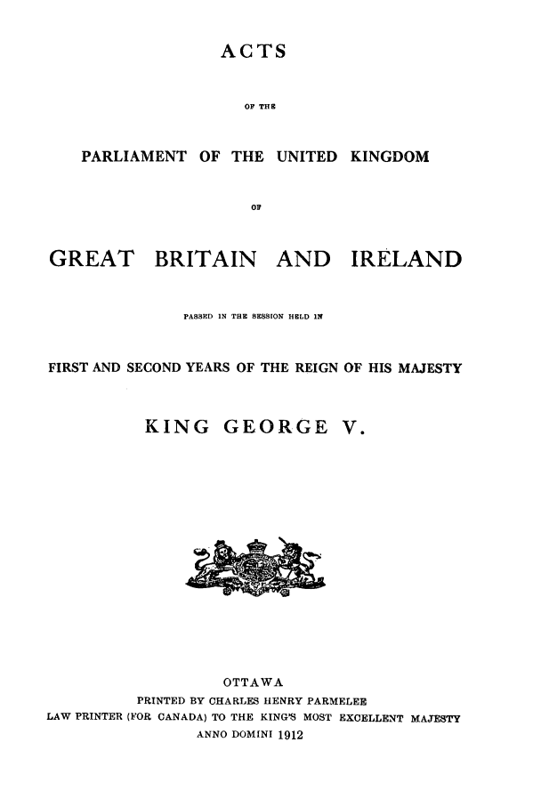 handle is hein.ssl/sscan0232 and id is 1 raw text is: ACTS
OF THE
PARLIAMENT OF THE UNITED KINGDOM

GREAT

BRITAIN

AND IRELAND

PASSED IN THE SESSION HELD IN
FIRST AND SECOND YEARS OF THE REIGN OF HIS MAJESTY

KING

GEORGE

V.

OTTAWA
PRINTED BY CHARLES HENRY PARMELEE
LAW PRINTER (FOR CANADA) TO THE KINGWS MOST EXCELLENT MAJESTY
ANNO DOMINI 1912


