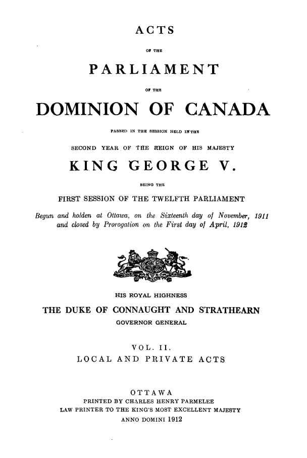 handle is hein.ssl/sscan0233 and id is 1 raw text is: ACTS

OF THE
PARLIAMENT
OF THE
DOMINION OF CANADA
PASS ED IN THE SESSION HELD INTHE
SECOND YEAR OF THE REIGN OF HIS MAJESTY
KING GEORGE V.
BEING THE
FIRST SESSION OF THE TWELFTH PARLIAMENT
Begun and holden at Ottawa, on the Sixteenth day of November, 1911
and closed by Prorogation on the First day of April, 1912
HIS ROYAL HIGHNESS
THE DUKE OF CONNAUGHT AND STRATHEARN
GOVERNOR GENERAL
VOL. II.
LOCAL AND PRIVATE ACTS
OTTAWA
PRINTED BY CHARLES HENRY PARMELEE
LAW PRINTER TO THE KING'S MOST EXCELLENT MAJESTY
ANNO DOMINI 1912


