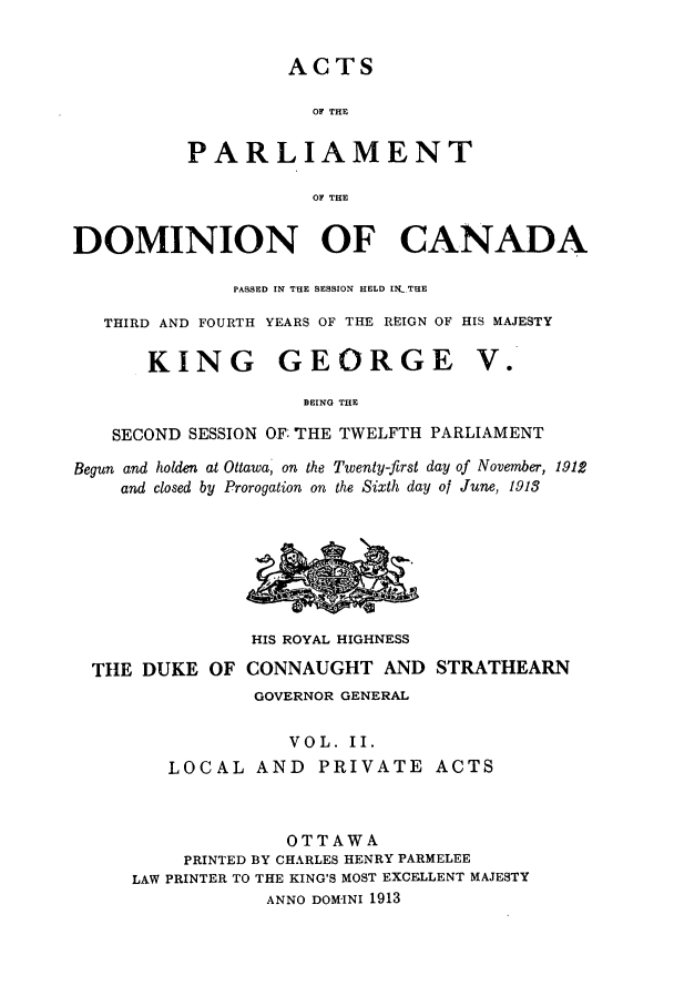 handle is hein.ssl/sscan0235 and id is 1 raw text is: ACTS
OF THE
PARLIAMENT
OF THE

DOMINION OF CANADA
PASSED IN THE SESSION HELD IN THE
THIRD AND FOURTH YEARS OF THE REIGN OF HIS MAJESTY

KING GEORGE

V .

BEING THE
SECOND SESSION OF: THE TWELFTH PARLIAMENT
Begun and holden at Ottawa, on the Twenty-first day of November, 191,2
and closed by Prorogation on the Sixth day of June, 1913

HIS ROYAL HIGHNESS
TttE DUKE OF CONNAUGHT AND STRATHEARN
GOVERNOR GENERAL
VOL. II.
LOCAL AND PRIVATE ACTS
OTTAWA
PRINTED BY CHARLES HENRY PARMELEE
LAW PRINTER TO THE KING'S MOST EXCELLENT MAJESTY
ANNO DOM-INI 1913


