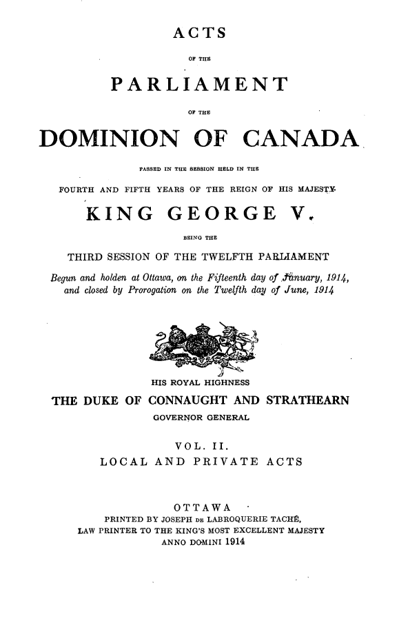 handle is hein.ssl/sscan0237 and id is 1 raw text is: ACTS
OF THE
PARLIAMENT
OF THE

DOMINION OF CANADA
PASSED IN THE SESSION HELD IN THE
FOURTH AND FIFTH YEARS OF THE REIGN OF HIS MAJESTY

KING GEORGE

V

BEING THE
THIRD SESSION OF THE TWELFTH PARLIAMENT
Begun and holden at Ottawa, on the Fifteenth day of .tnuary, 1914,
and closed by Prorogation on the Twelfth day of June, 1914

HIS ROYAL HIGHNESS

THE DUKE OF CONNAUGHT AND STRATHEARN
GOVERNOR GENERAL
VOL. II.
LOCAL AND        PRIVATE ACTS
OTTAWA
PRINTED BY JOSEPH DE LABROQUERIE TACH],
LAW PRINTER TO THE KING'S MOST EXCELLENT MAJESTY
ANNO DOMINI 1914


