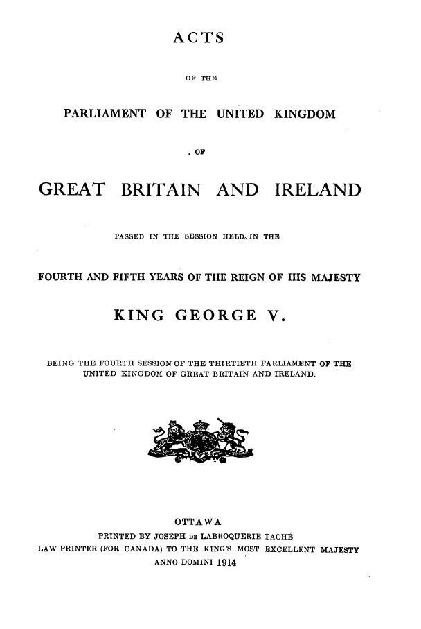 handle is hein.ssl/sscan0238 and id is 1 raw text is: ACTS

OF THE

PARLIAMENT OF THE

UNITED KINGDOM

GREAT BRITAIN AND IRELAND
PASSED IN THE SESSION HELD. IN THE
FOURTH AND FIFTH YEARS OF THE REIGN OF HIS MAJESTY

KING

GEORGE V.

BEING THE FOURTH SESSION OF THE THIRTIETH PARLIAMENT OF THE
UNITED KINGDOM OF GREAT BRITAIN AND IRELAND.

OTTAWA
PRINTED BY JOSEPH DE LABROQUERIE TACHt
LAW PRINTER (FOR CANADA) TO THE KING'S MOST EXCELLENT MAJESTY
ANNO DOMINI 1914


