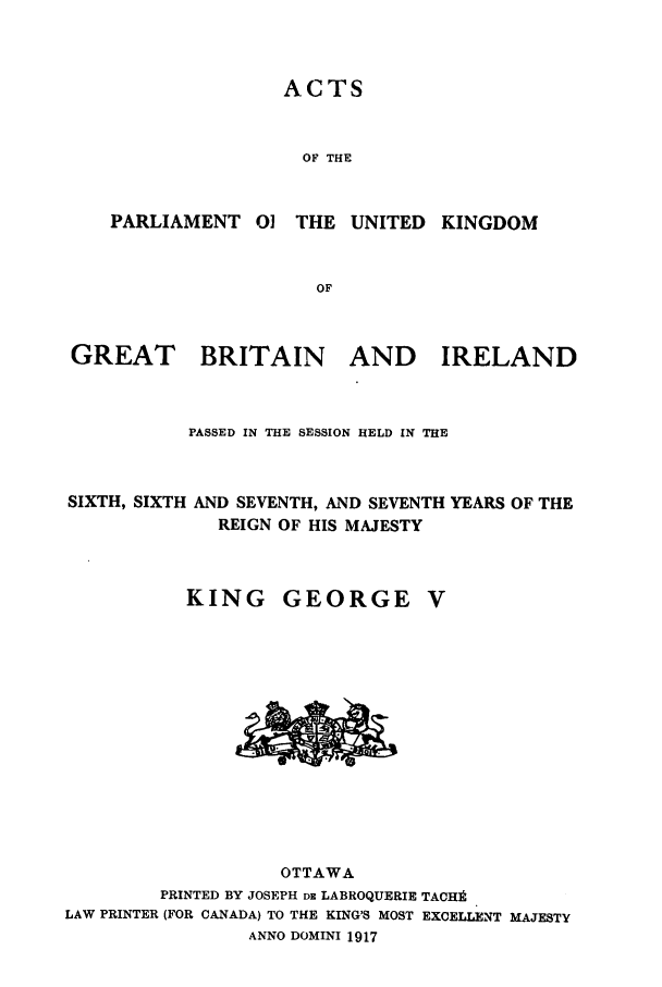 handle is hein.ssl/sscan0242 and id is 1 raw text is: ACTS

OF THE
PARLIAMENT 0] THE UNITED KINGDOM
OF

GREAT

BRITAIN AND IRELAND

PASSED IN THE SESSION HELD IN THE
SIXTH, SIXTH AND SEVENTH, AND SEVENTH YEARS OF THE
REIGN OF HIS MAJESTY

KING

GEORGE

OTTAWA
PRINTED BY JOSEPH DE LABROQUERIE TACHI
LAW PRINTER (FOR CANADA) TO THE KING'S MOST EXCELLENT MAJESTY
ANNO DOMINI 1917


