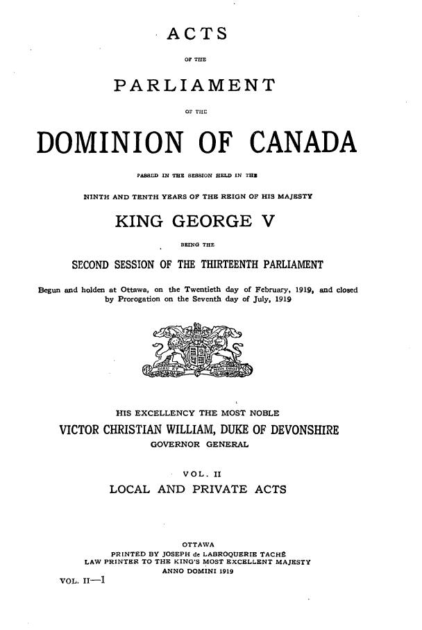 handle is hein.ssl/sscan0247 and id is 1 raw text is: ACTS
OF THE
PARLIAMENT
0' THE

DOMINION OF CANADA
PASSED IN THE SESSION HELD IN THZ
NINTH AND TENTH YEARS OF THE REIGN OF HIS MAJESTY
KING GEORGE V
BEING THE
SECOND SESSION OF THE THIRTEENTH PARLIAMENT
Begun and holden at Ottawa, on the Twentieth day of February, 1919, and closed
by Prorogation on the Seventh day of July, 1919

HIS EXCELLENCY THE MOST NOBLE
VICTOR CHRISTIAN WILLIAM, DUKE OF DEVONSHIRE
GOVERNOR GENERAL
VOL. II
LOCAL AND      PRIVATE ACTS
OTTAWA
PRINTED BY JOSEPH de LABROQUERIE TACHS
LAW PRINTER TO THE KING'S MOST EXCELLENT MAJESTY
ANNO DOMINI 1919
VOL. ii-1


