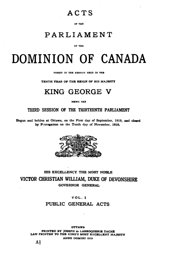 handle is hein.ssl/sscan0248 and id is 1 raw text is: ACTS
OF THE
PARLIAMENT
OF THE

DOMINION OF CANADA
PASSED IN THE SESSION HELD IN TH
TENTH YEAR OF THE REIGN OF HIS MAJESTY
KING GEORGE V
B11NG THE
THIRD SESSION OF THE THIRTEENTH PARLIAMENT
Begun and holden at Ottawa, on the First day of September, 1919, and closed
by Prorogation on the Tenth day of November, 1919.

HIS EXCELLENCY THE MOST NOBLE
VICTOR CHRISTIAN WILLIAM, DUKE OF DEVONSHIRE
GOVERNOR GENERAL
VOL. I
PUBLIC GENERAL ACTS
OTTAWA
PRINTED BY JOSEPH de LABROQUERIS TACHR
LAW PRINTER TO THE KING'S MOST EXCELLENT MAJESTY
ANNO DOMINI 1919


