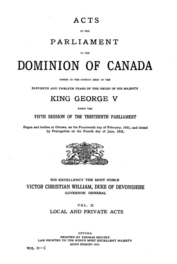 handle is hein.ssl/sscan0253 and id is 1 raw text is: ACTS

OF THE
PARLIAMENT
OF THE
DOMINION OF CANADA
PASSED IN THE SESSION HELD IN THE
ELEVENTH AND TWELFTH YEARS OF THE REIGN OF HIS MAJESTY
KING GEORGE V
BEING THE
FIFTH SESSION OF THE THIRTEENTH PARLIAMENT
Begun and holden at Ottawa, on the Fourteenth day of February, 1921, and closed
by Prorogation on the Fourth day of June, 1921.

HIS EXCELLENCY THE MOST NOBLE
VICTOR CHRISTIAN WILLIAM, DUKE OF DEVONSHIRE
GOVERNOR GENERAL
VOL. II
LOCAL AND PRIVATE ACTS
OTTAWA
PRINTED BY THOMAS MULVEY
LAW PRINTER TO THE KING'S MOST EXCELLENT MAJESTY
ANNO DOMINI 1921
VOL. II-]


