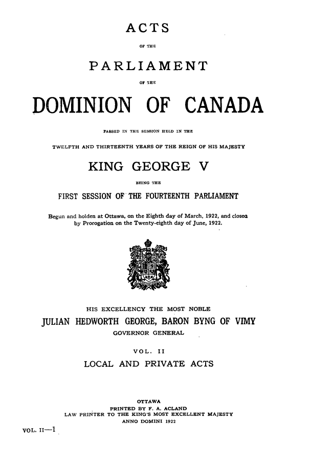 handle is hein.ssl/sscan0255 and id is 1 raw text is: ACTS
OF THE
PARLIAMENT
OF 'IHE

DOMINION OF CANADA
PASSED IN THE SESSION HELD IN THE
TWELFTH AND THIRTEENTH YEARS OF THE REIGN OF HIS MAJESTY
KING GEORGE V
BEING THE
FIRST SESSION OF THE FOURTEENTH PARLIAMENT
Begun and holden at Ottawa, on the Eighth day of March, 1922, and closes
by Prorogation on the Twenty-eighth day of June, 1922.

HIS EXCELLENCY THE MOST NOBLE
JULIAN HEDWORTH GEORGE, BARON BYNG OF VIMY
GOVERNOR GENERAL
VOL. II
LOCAL AND PRIVATE ACTS

OTTAWA
PRINTED BY F. A. ACLAND
LAW PRINTER TO THE KING'S MOST EXCELLENT MAJESTY
ANNO DOMINI 1922

VOL. 11-1


