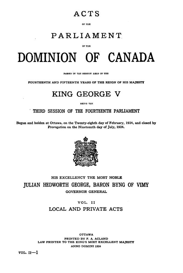 handle is hein.ssl/sscan0259 and id is 1 raw text is: ACTS
OF THE
PARLIAMENT.
Of THE

DOMINION OF CANADA
PASSED IN THE SESSION HELD IN THE
FOURTEENTH AND FIFTEENTH YEARS OF THE REIGN OF HIS MAJESTY
KING GEORGE V
BEING TOE
THIRD SESSION OF THE FOURTEENTH PARLIAMENT
Begun and holden at Ottawa, on the Twenty-eighth day of February, 1924, and closed by
Prorogation on the Nineteenth day of July, 1924.

HIS EXCELLENCY THE MOST NOBLE
JULIAN HEDWORTH GEORGE, BARON BYNG OF VIMY
GOVERNOR GENERAL
VOL. II
LOCAL AND PRIVATE ACTS
OTTAWA
PRINTED BY F. A. ACLAND
LAW PRINTER TO THE KING'S MOST EXCELLENT MAJESTY
ANNO DOMINI 1924
VOL. II-1


