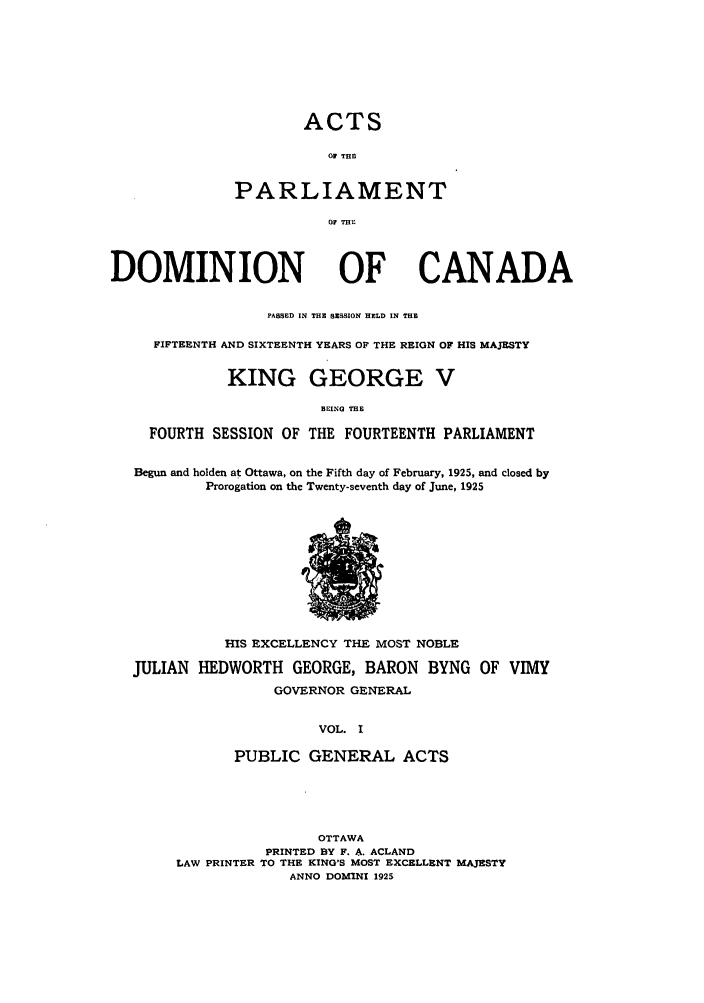 handle is hein.ssl/sscan0260 and id is 1 raw text is: ACTS
O THE
PARLIAMENT
Or THE

DOMINION

OF CANADA

PASSED IN THE SESSION HELD IN THE
FIFTEENTH AND SIXTEENTH YEARS OF THE REIGN OF HIS MAJESTY
KING GEORGE V
BEING THE
FOURTH SESSION OF THE FOURTEENTH PARLIAMENT
Begun and holden at Ottawa, on the Fifth day of February, 1925, and closed by
Prorogation on the Twenty-seventh day of June, 1925

HIS EXCELLENCY THE MOST NOBLE
JULIAN HEDWORTH GEORGE, BARON BYNG OF VIMY
GOVERNOR GENERAL
VOL. I
PUBLIC GENERAL ACTS

OTTAWA
PRINTED BY F. A. ACLAND
LAW PRINTER TO THE KING'S MOST EXCELLENT MAJESTY
ANNO DOMINI 1925


