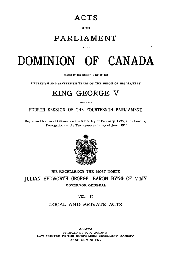handle is hein.ssl/sscan0261 and id is 1 raw text is: ACTS

OF THE
PARLIAMENT
OF THE
DOMINION OF CANADA
PASSED IN THE SESSION HELD IN THE
FIFTEENTH AND SIXTEENTH YEARS OF THE REIGN OF HIS MAJESTY
KING GEORGE V
BEING TE
FOURTH SESSION OF THE FOURTEENTH PARLIAMENT
Begun and holden at Ottawa, on the Fifth day of February, 1925, and closed by
Prorogation on the Twenty-seventh day of June, 1925

HIS EXCELLENCY THE MOST NOBLE
JULIAN HEDWORTH GEORGE, BARON BYNG OF VIMY
GOVERNOR GENERAL
VOL. II
LOCAL AND PRIVATE ACTS

OTTAWA
PRINTED BY F. A. ACLAND
LAW PRINTER TO THE KING'S MOST EXCELLENT MAJESTY
ANNO DOMINI 1925


