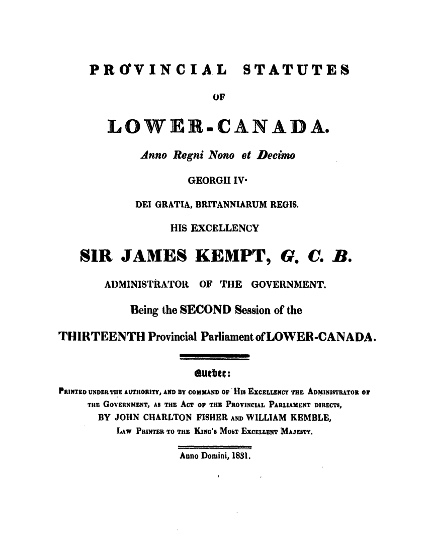 handle is hein.ssl/sscan0267 and id is 1 raw text is: PROVINCIA L STATUTES
OF
LOWER.CANADA.
Anno Regni Nono et Decimo
GEORGII IV-
DEI GRATIA, BRITANNIARUM REGIS.
HIS EXCELLENCY
SIR JAMES KEMPT, G. C. B.
ADMINISTRATOR OF THE GOVERNMENT.
Being the SECOND Session of the
THIRTEENTH Provincial Parliament of LOWER -CANADA.
*Uebtt:
PRINTED UNDER TIE AUTHORITY, AND BY COMMAND O' His EXCELLENCY THE ADMINISTRATOR OF
THE GOVERNMENT, AS THE ACT OF THE PROVINCIAL PARLIAMENT DIRECTS,
BY JOHN CHARLTON FISHER AND WILLIAM KEMBLE,
LAW PRINTER TO THE KING'S MosT EXCELLENT MAJESTY.
Anno Dormini, 1831.


