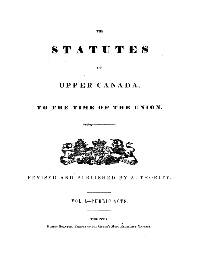 handle is hein.ssl/sscan0272 and id is 1 raw text is: THE

STA T UT ES
OF

UPPER

CANADA,

TO THE

TIME OF THE

UNION.

REVISED

AND PUBLISHED BY AUTHORITY.

VOL. L-PUBLIC ACTS,

TORONTO:
ROBYRT STANTON, PRINTER TO THE QUEEN'S MOST EXCELLINT MAJESTY.



