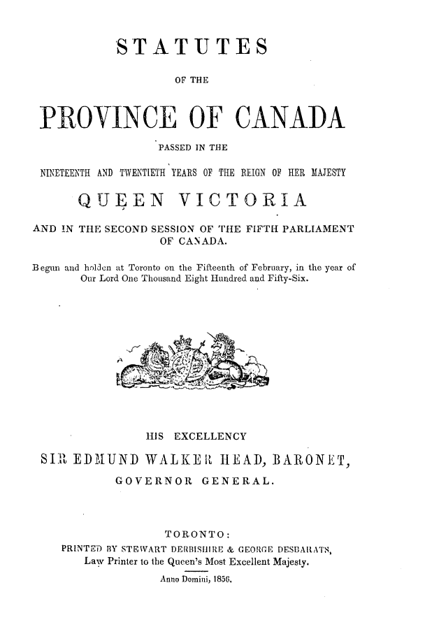 handle is hein.ssl/sscan0287 and id is 1 raw text is: ST A T U T E S
OF THE
PROYINCE OF CANADA
PASSED IN THE
NINETEENTH AND TWENTIETH YEARS OF THE REIGN OF HER MAJESTY
QUEEN VICTORIA
AND !N THE SECOND SESSION OF THtE FIFTH PARLIAMENT
OF CANADA.
Begun and h.dldcn at Toronto on the Fifteenth of February, in the year of
Our Lord One Thousand Eight H1undred and Fifty-Six.

IllS EXCELLENCY
SI1 EDIUND WALKEIL HEAD, BARONET,
GOVERNOR      GENERAL.
TORONTO:
PRINTE) BY STEWART DERBISHIIRE & GEORGE DESBARATS,
Law Printer to the Queen's Most Excellent Majesty.
Anno Domini, 1856.


