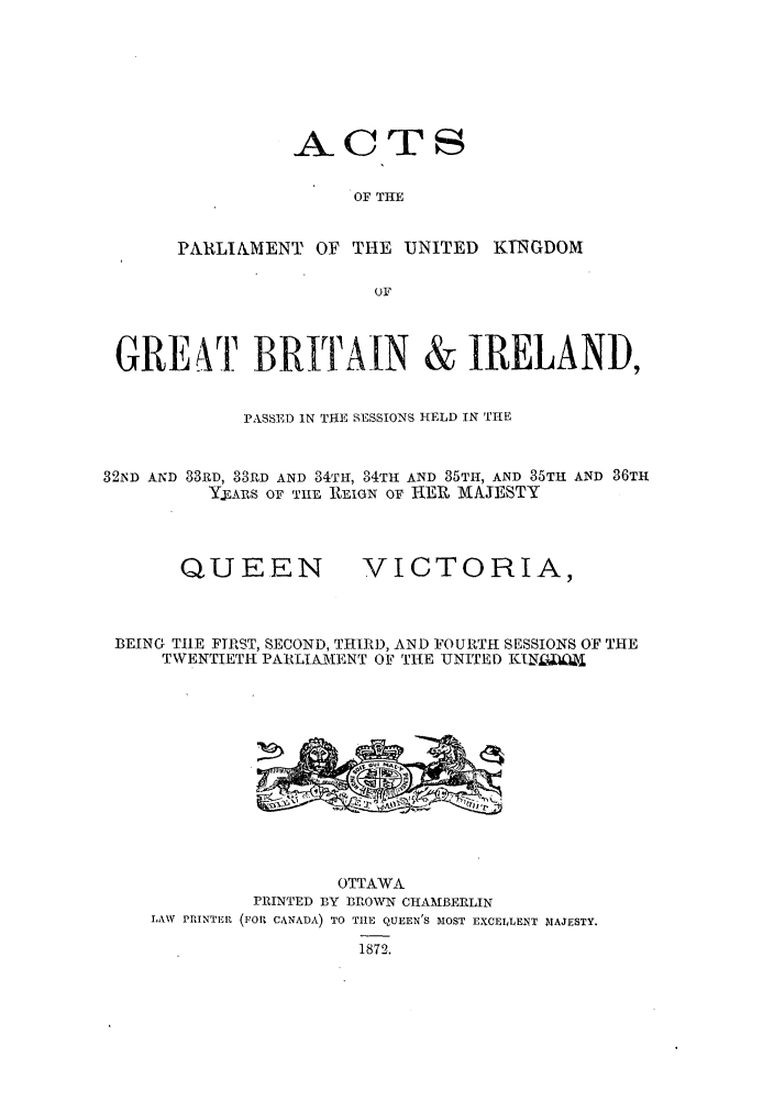 handle is hein.ssl/sscan0305 and id is 1 raw text is: ACTS
OF THE
PARLIAMENT OF THE UNITED KINGDOM
OF

GREAT BRITAIN & IRELAND,
PASSED IN TIE SESSIONS HELD IN THE
32ND AND 33RD, 33RD AND 34TH, 34TH- AND 35TH, AND 35TH AND 36TH
YEARS oF THE REIGN OF HER MAJESTY

QUEEN

VICTORIA,

BEING TIlE FTRST, SECOND, THIRD, AND FOURTH SESSIONS OF THE
TWENTIETH PARLIAMIENT OF THE UNITED KTNL

LAW PRINTER

OTTAWA
PRINTED BY BROWN CHAMBERLIN
(FORl CANADA) TO TIlE QUEEN'S MOST EXCELLENT MlAJESTY.
1872.


