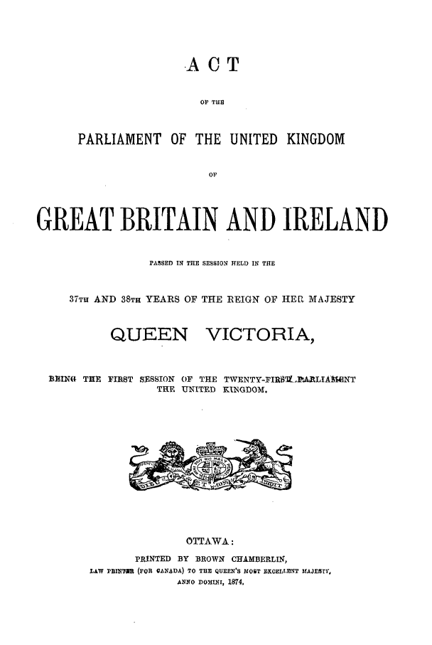 handle is hein.ssl/sscan0307 and id is 1 raw text is: -A CT
OF THE
PARLIAMENT OF THE UNITED KINGDOM
OF

GREAT BRITAIN AND IRELAND
PASSED IN THE SESSION HELD IN THE
37T AND 38TH YEARS OF THE REIGN OF HER MAJESTY

QUEEN

VICTORIA,

FIRST SESSION OF THE TWENTY-FIR'9.V-,ARLIA]9NT
THE UNITED KINGDOM.

OTTAWA:
PRINTED BY BROWN       CHAMBERLIN,
LAW PRINTAR (FOR CANADA) TO THE QUEEN'S MOST ZKOELLENT MAJESTY,
ANNO DomiIxi, 1874.

BRIN( THE


