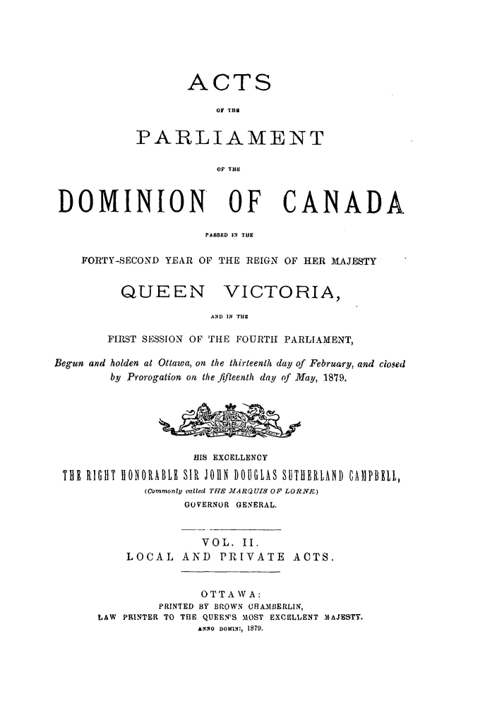 handle is hein.ssl/sscan0317 and id is 1 raw text is: ACTS
OF THI
PARLIAMENT
OF THE
DOMINION OF CANADA
PASSED IN TUN
FORTY-SECOND YEAR OF THE REIGN OF HER MAJESTY
QUEEN VICTORIA,
AND IN THE
FIRST SESSION OF THE FOURTH PARLIAMENT,
Begun and holden at Ottawa, on the thirteenth lay of February, and closed
by Prorogation on the fifteenth day of May, 1879.
HIS EXCELLENCY
THE RIGHT HONORABLE SIR JOHN DOUGLAS SUTHERLAND CAMPBEI,
(Commonly called TUE MARQUIS OF LORNF.)
GOVERNOR GENERAL.
VOL. II.
LOCAL AND PRIVATE ACTS.
OTTAWA:
PRINTED BY BROWN CHAMIBERLIN,
LAW PRINTER TO THE QUEEN'S MOST EXCELLENT MAJESTY.
ANNO DOM-M, 1879.



