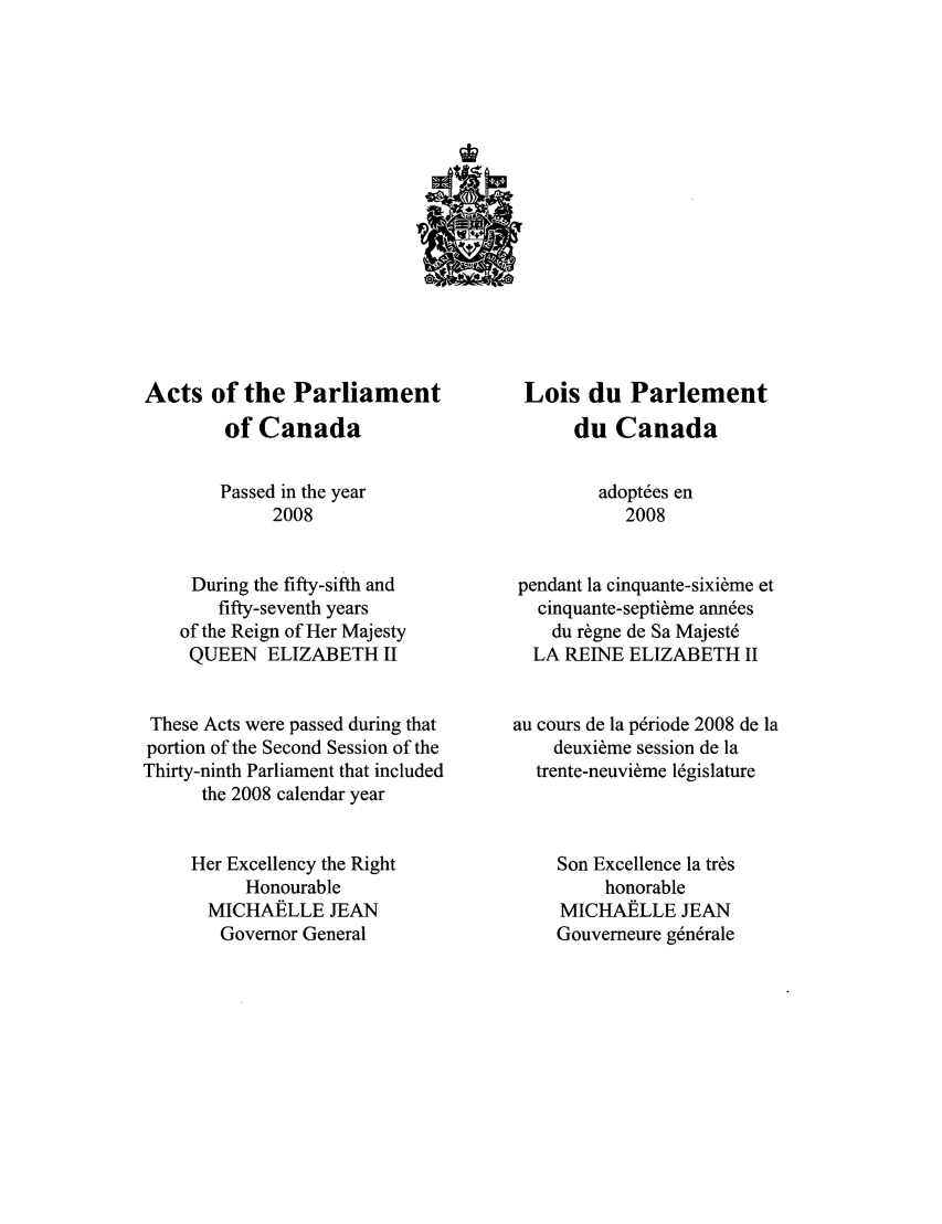 handle is hein.ssl/sscan0325 and id is 1 raw text is: Acts of the Parliament
of Canada
Passed in the year
2008
During the fifty-sifth and
fifty-seventh years
of the Reign of Her Majesty
QUEEN ELIZABETH II
These Acts were passed during that
portion of the Second Session of the
Thirty-ninth Parliament that included
the 2008 calendar year
Her Excellency the Right
Honourable
MICHAELLE JEAN
Governor General

Lois du Parlement
du Canada
adopt6es en
2008
pendant la cinquante-sixi~me et
cinquante-septi~me ann6es
du r~gne de Sa Majest6
LA REINE ELIZABETH II
au cours de la p6riode 2008 de la
deuxi~me session de la
trente-neuvi~me 16gislature
Son Excellence la tr~s
honorable
MICHAELLE JEAN
Gouverneure g6n6rale


