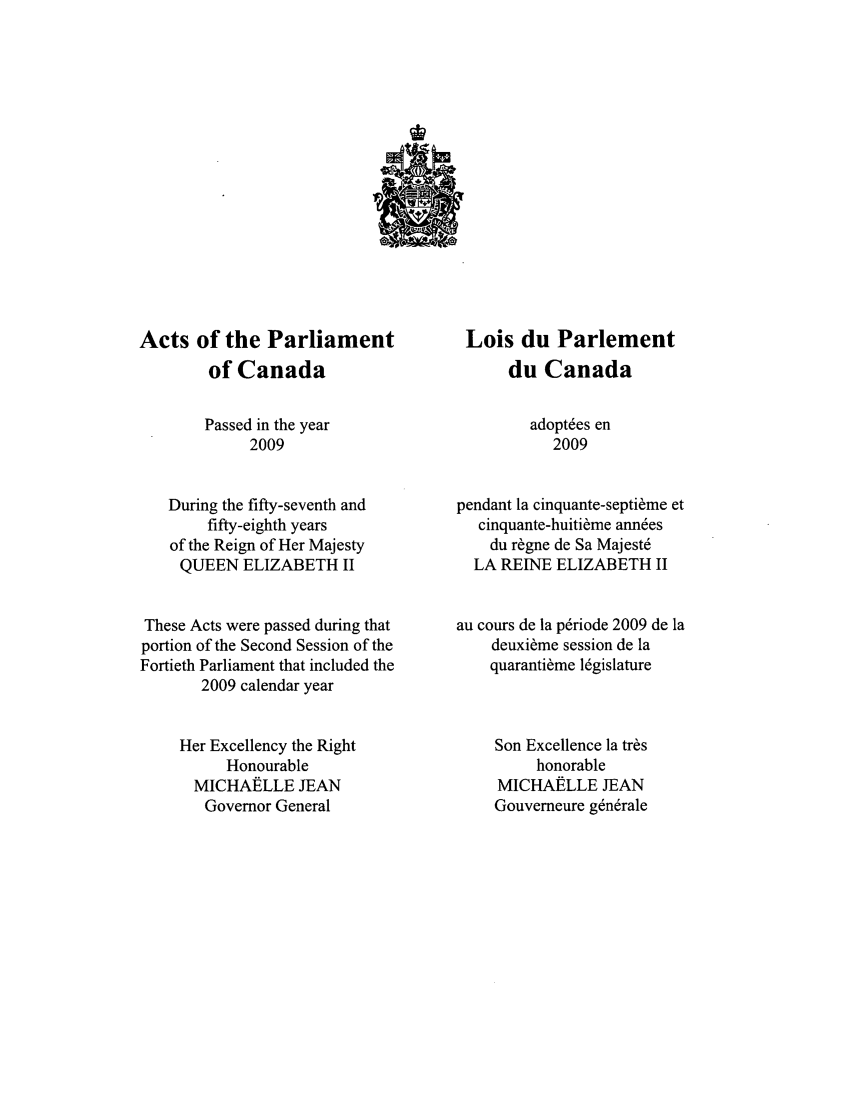 handle is hein.ssl/sscan0326 and id is 1 raw text is: Acts of the Parliament
of Canada
Passed in the year
2009
During the fifty-seventh and
fifty-eighth years
of the Reign of Her Majesty
QUEEN ELIZABETH II
These Acts were passed during that
portion of the Second Session of the
Fortieth Parliament that included the
2009 calendar year
Her Excellency the Right
Honourable
MICHAELLE JEAN
Governor General

Lois du Parlement
du Canada
adopt~es en
2009
pendant la cinquante-septi~me et
cinquante-huiti~me ann~es
du r~gne de Sa Majest6
LA REINE ELIZABETH II
au cours de la p~riode 2009 de la
deuxi~me session de la
quaranti~me lgislature
Son Excellence la tr~s
honorable
MICHAELLE JEAN
Gouverneure g~n~rale


