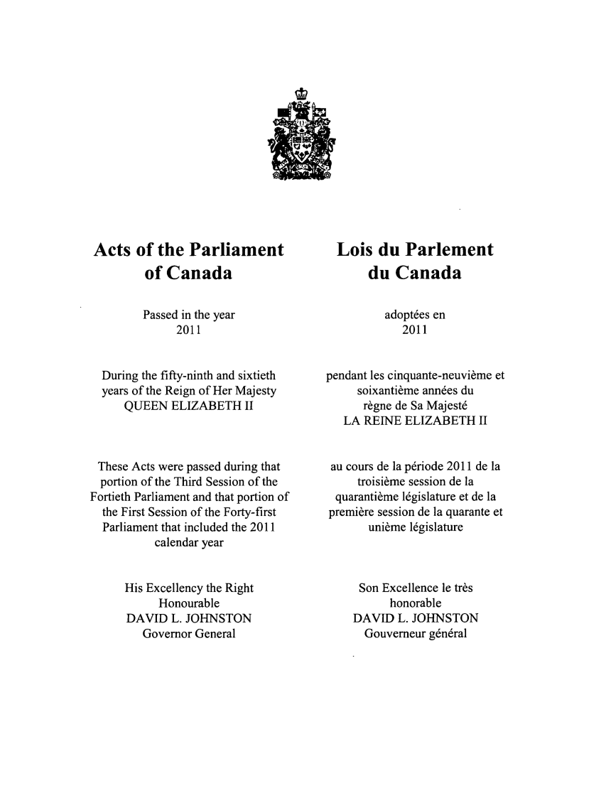 handle is hein.ssl/sscan0333 and id is 1 raw text is: Acts of the Parliament
of Canada
Passed in the year
2011
During the fifty-ninth and sixtieth
years of the Reign of Her Majesty
QUEEN ELIZABETH II
These Acts were passed during that
portion of the Third Session of the
Fortieth Parliament and that portion of
the First Session of the Forty-first
Parliament that included the 2011
calendar year
His Excellency the Right
Honourable
DAVID L. JOHNSTON
Governor General

Lois du Parlement
du Canada
adopt~es en
2011
pendant les cinquante-neuvi~me et
soixanti~me ann6es du
r~gne de Sa Majest
LA REINE ELIZABETH II
au cours de la p6riode 2011 de la
troisi~me session de la
quaranti~me 16gislature et de la
premiere session de la quarante et
uni~me 16gislature
Son Excellence le tr~s
honorable
DAVID L. JOHNSTON
Gouverneur gn,6ral


