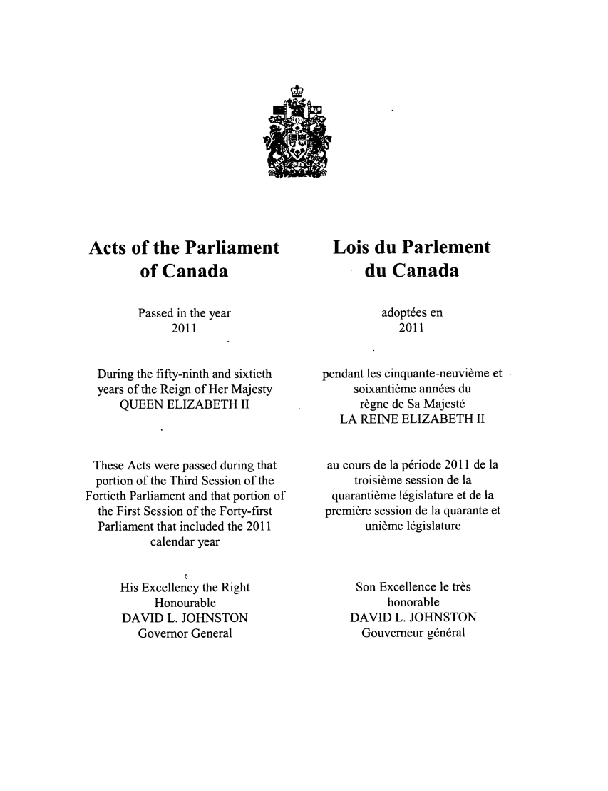 handle is hein.ssl/sscan0334 and id is 1 raw text is: Acts of the Parliament
of Canada
Passed in the year
2011
During the fifty-ninth and sixtieth
years of the Reign of Her Majesty
QUEEN ELIZABETH II
These Acts were passed during that
portion of the Third Session of the
Fortieth Parliament and that portion of
the First Session of the Forty-first
Parliament that included the 2011
calendar year
His Excellency the Right
Honourable
DAVID L. JOHNSTON
Governor General

Lois du Parlement
du Canada
adopt~es en
2011
pendant les cinquante-neuvi~me et
soixanti~me ann~es du
r~gne de Sa Majest6
LA REINE ELIZABETH II
au cours de la p~riode 2011 de la
troisi~me session de la
quaranti~me legislature et de la
premiere session de la quarante et
uni~me legislature
Son Excellence le tr~s
honorable
DAVID L. JOHNSTON
Gouverneur g6n~ral


