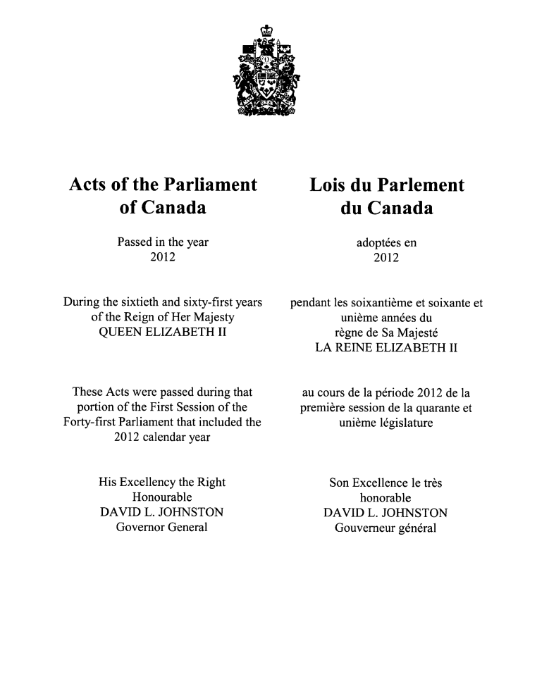 handle is hein.ssl/sscan0335 and id is 1 raw text is: Acts of the Parliament
of Canada
Passed in the year
2012
During the sixtieth and sixty-first years
of the Reign of Her Majesty
QUEEN ELIZABETH II
These Acts were passed during that
portion of the First Session of the
Forty-first Parliament that included the
2012 calendar year
His Excellency the Right
Honourable
DAVID L. JOHNSTON
Governor General

Lois du Parlement
du Canada
adopt6es en
2012
pendant les soixantibme et soixante et
unibme annies du
r~gne de Sa Majest6
LA REINE ELIZABETH II
au cours de la p6riode 2012 de la
premiere session de la quarante et
unibme 16gislature
Son Excellence le trbs
honorable
DAVID L. JOHNSTON
Gouverneur g6ndral


