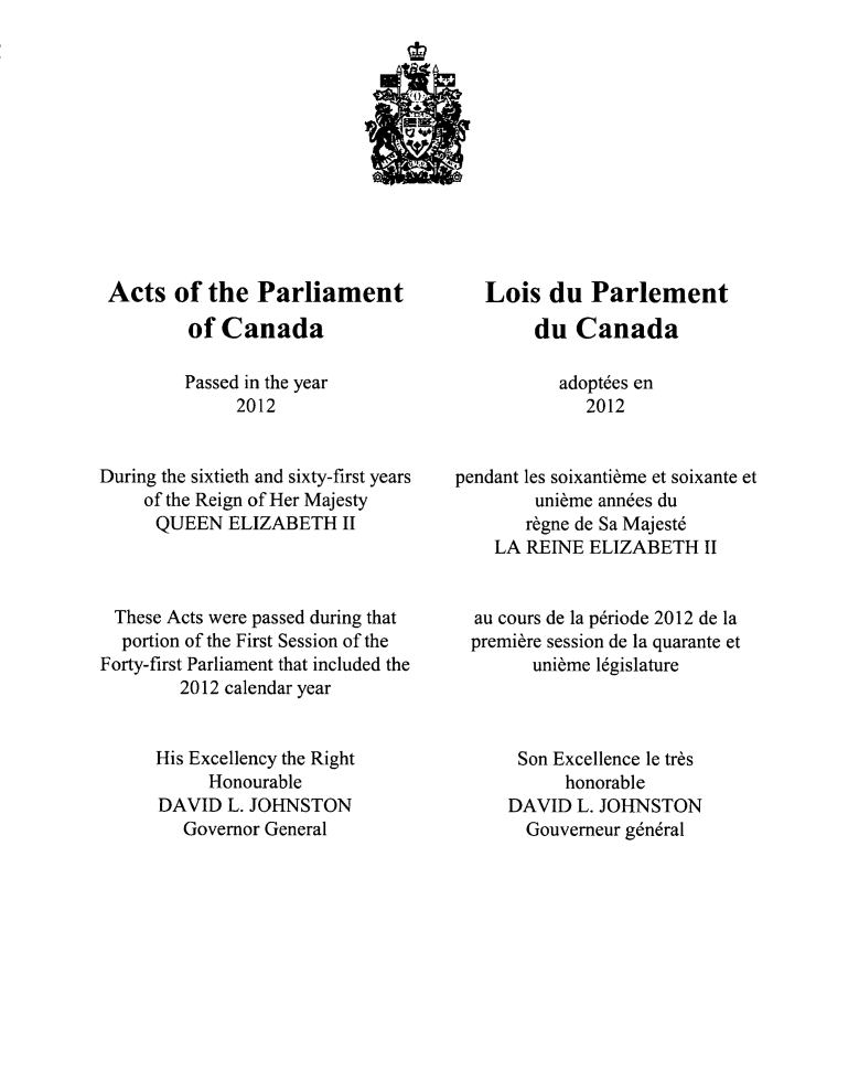 handle is hein.ssl/sscan0337 and id is 1 raw text is: Acts of the Parliament
of Canada
Passed in the year
2012
During the sixtieth and sixty-first years
of the Reign of Her Majesty
QUEEN ELIZABETH II
These Acts were passed during that
portion of the First Session of the
Forty-first Parliament that included the
2012 calendar year
His Excellency the Right
Honourable
DAVID L. JOHNSTON
Governor General

Lois du Parlement
du Canada
adopt6es en
2012
pendant les soixantibme et soixante et
unibme anndes du
r6gne de Sa Majest6
LA REINE ELIZABETH II
au cours de la p6riode 2012 de la
premiere session de la quarante et
unibme l6gislature
Son Excellence le trbs
honorable
DAVID L. JOHNSTON
Gouverneur g6n6ral


