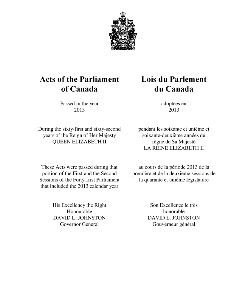 handle is hein.ssl/sscan0338 and id is 1 raw text is: 












Acts of the Parliament
         of Canada

         Passed in the year
              2013


During the sixty-first and sixty-second
  years of the Reign of Her Majesty
      QUEEN ELIZABETH II



 These Acts were passed during that
 portion of the First and the Second
 Sessions of the Forty-first Parliament
 that included the 2013 calendar year


      His Excellency the Right
           Honourable
      DAVID L. JOHNSTON
        Governor General


    Lois du Parlement
         du Canada

           adopt6es en
              2013


  pendant les soixante et unibme et
    soixante-deuxibme ann6es du
        rbgne de Sa Majest6
    LA REINE ELIZABETH II


  au cours de la p6riode 2013 de la
premibre et de la deuxibme sessions de
   la quarante et unibme l6gislature



       Son Excellence le trbs
            honorable
      DAVID L. JOHNSTON
        Gouverneur g6n6ral


