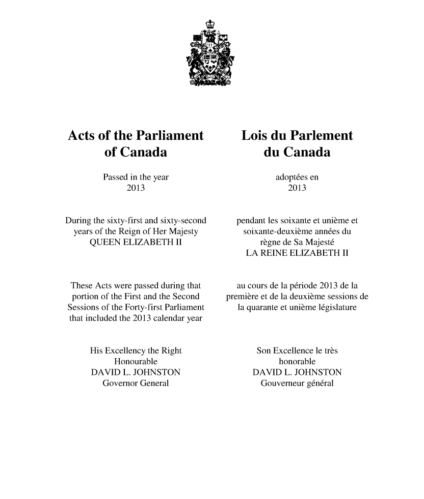 handle is hein.ssl/sscan0340 and id is 1 raw text is: 











Acts of the Parliament
         of Canada

         Passed in the year
              2013


During the sixty-first and sixty-second
  years of the Reign of Her Majesty
      QUEEN ELIZABETH II



 These Acts were passed during that
 portion of the First and the Second
 Sessions of the Forty-first Parliament
 that included the 2013 calendar year


      His Excellency the Right
           Honourable
      DAVID L. JOHNSTON
        Governor General


    Lois du Parlement
         du Canada

           adopt6es en
              2013


  pendant les soixante et unibme et
    soixante-deuxibme ann6es du
        rbgne de Sa Majest6
    LA REINE ELIZABETH II


  au cours de la p6riode 2013 de la
premibre et de la deuxibme sessions de
   la quarante et unibme l6gislature



       Son Excellence le trbs
            honorable
      DAVID L. JOHNSTON
        Gouverneur g6n6ral


