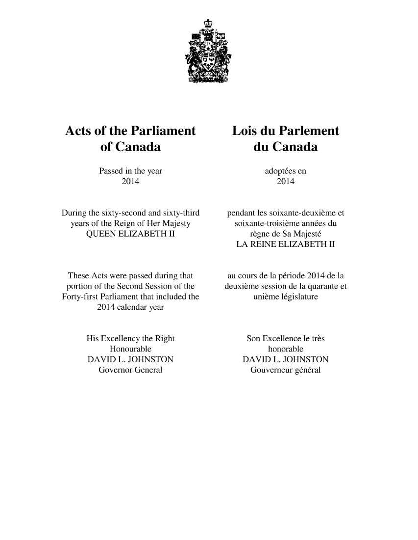 handle is hein.ssl/sscan0342 and id is 1 raw text is: 












Acts of the Parliament

         of Canada

         Passed in the year
              2014


During the sixty-second and sixty-third
  years of the Reign of Her Majesty
      QUEEN ELIZABETH II



 These Acts were passed during that
 portion of the Second Session of the
 Forty-first Parliament that included the
        2014 calendar year


      His Excellency the Right
           Honourable
      DAVID L. JOHNSTON
         Governor General


  Lois du Parlement

       du Canada

         adopt6es en
            2014


 pendant les soixante-deuxibme et
 soixante-troisibme ann6es du
      rbgne de Sa Majest6
   LA REINE ELIZABETH II


 au cours de la p6riode 2014 de la
deuxibme session de la quarante et
       unibme l6gislature



     Son Excellence le trbs
          honorable
    DAVID L. JOHNSTON
      Gouverneur g6n6ral


