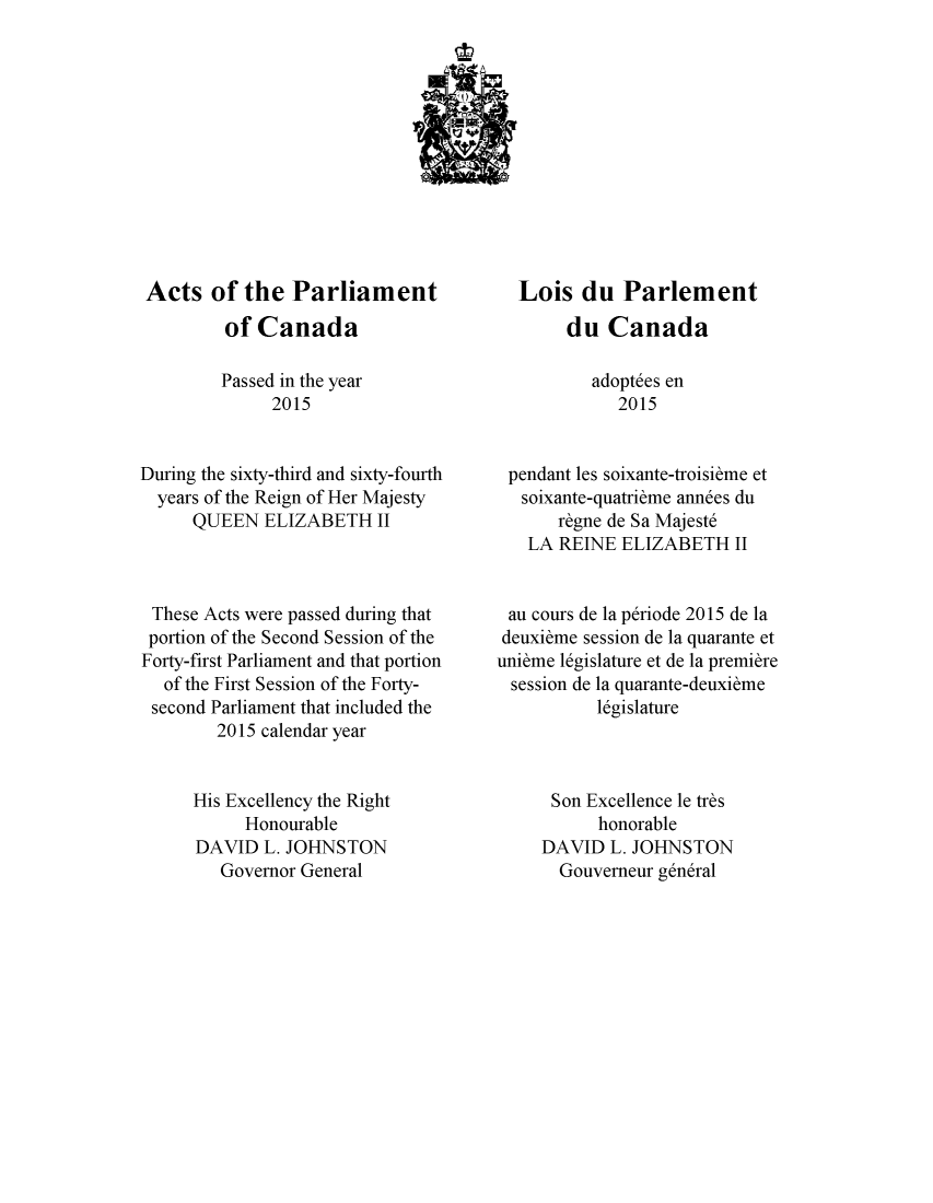 handle is hein.ssl/sscan0344 and id is 1 raw text is: 












Acts of the Parliament
         of  Canada

         Passed in the year
              2015


During the sixty-third and sixty-fourth
  years of the Reign of Her Majesty
      QUEEN  ELIZABETH   II



 These Acts were passed during that
 portion of the Second Session of the
 Forty-first Parliament and that portion
   of the First Session of the Forty-
 second Parliament that included the
        2015 calendar year


      His Excellency the Right
           Honourable
      DAVID  L. JOHNSTON
         Governor General


  Lois   du  Parlement
       du   Canada

          adopt6es en
             2015


 pendant les soixante-troisibme et
   soixante-quatrieme annees du
       r~gne de Sa Majest6
   LA  REINE ELIZABETH   II


 au cours de la p6riode 2015 de la
 deuxibme session de la quarante et
unibme 16gislature et de la premiere
  session de la quarante-deuxibme
           16gislature



      Son Excellence le trbs
           honorable
     DAVID  L. JOHNSTON
       Gouverneur g6ndral


