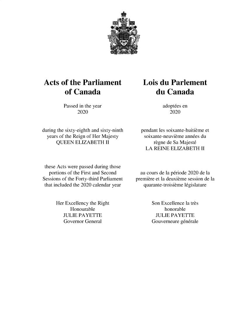 handle is hein.ssl/sscan0359 and id is 1 raw text is: Acts of the Parliament
of Canada
Passed in the year
2020
during the sixty-eighth and sixty-ninth
years of the Reign of Her Majesty
QUEEN ELIZABETH II
these Acts were passed during those
portions of the First and Second
Sessions of the Forty-third Parliament
that included the 2020 calendar year
Her Excellency the Right
Honourable
JULIE PAYETTE
Governor General

Lois du Parlement
du Canada
adoptdes en
2020
pendant les soixante-huitieme et
soixante-neuvieme ann6es du
regne de Sa Majestd
LA REINE ELIZABETH II
au cours de la pdriode 2020 de la
premiere et la deuxieme session de la
quarante-troisieme l6gislature
Son Excellence la tres
honorable
JULIE PAYETTE
Gouverneure g6ndrale


