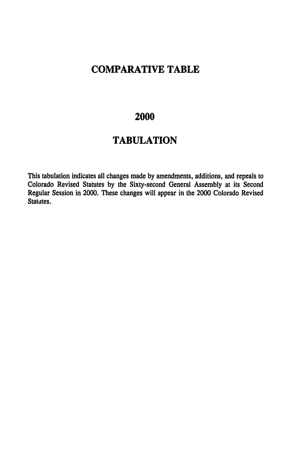 handle is hein.ssl/ssco0004 and id is 1 raw text is: COMPARATIVE TABLE
2000
TABULATION

This tabulation indicates all changes made by amendments, additions, and repeals to
Colorado Revised Statutes by the Sixty-second General Assembly at its Second
Regular Session in 2000. These changes will appear in the 2000 Colorado Revised
Statutes.


