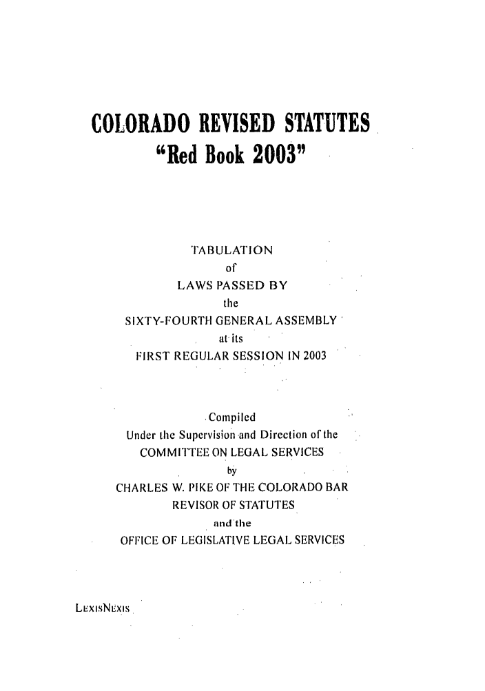 handle is hein.ssl/ssco0017 and id is 1 raw text is: COLORADO REVISED STATUTES
Red Book 2003
TABULATION
of
LAWS PASSED BY
the
SIXTY-FOURTH GENERAL ASSEMBLY'
at its
FIRST REGULAR SESSION IN 2003
Compiled
Under the Supervision and Direction of the
COMMITTEE ON LEGAL SERVICES
by
CHARLES W. PIKE OF THE COLORADO BAR
REVISOR OF STATUTES
and 'the
OFFICE OF LEGISLATIVE LEGAL SERVICES

LmxisN'x is


