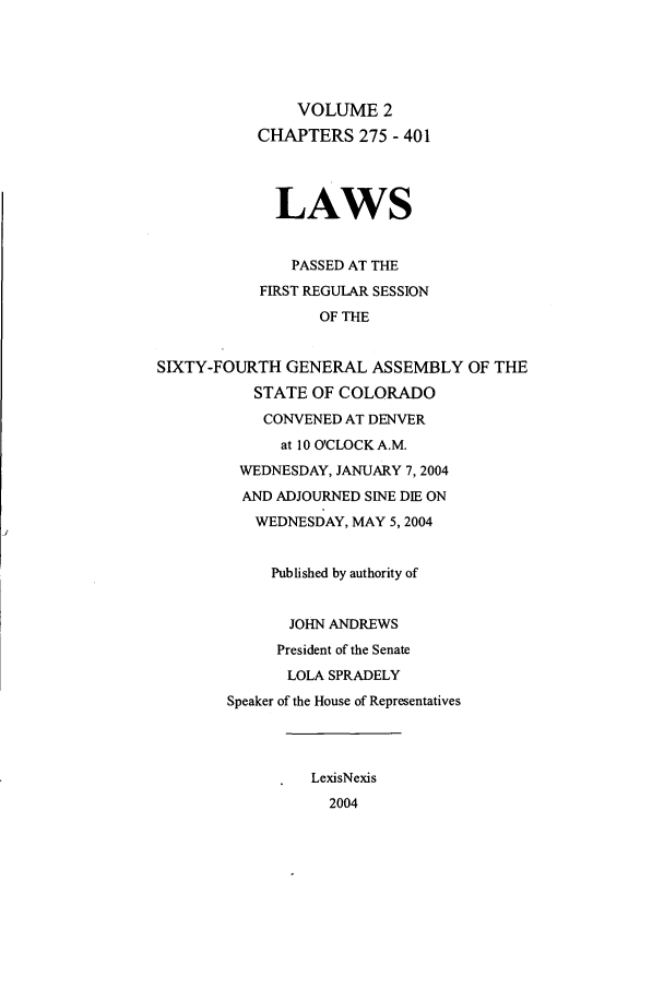 handle is hein.ssl/ssco0019 and id is 1 raw text is: VOLUME 2
CHAPTERS 275 - 401
LAWS
PASSED AT THE
FIRST REGULAR SESSION
OF THE
SIXTY-FOURTH GENERAL ASSEMBLY OF THE
STATE OF COLORADO
CONVENED AT DENVER
at 10 O'CLOCKA.M.
WEDNESDAY, JANUARY 7,2004
AND ADJOURNED SINE DIE ON
WEDNESDAY, MAY 5,2004
Published by authority of
JOHN ANDREWS
President of the Senate
LOLA SPRADELY
Speaker of the House of Representatives
LexisNexis
2004


