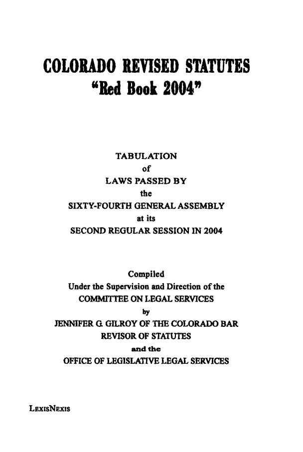 handle is hein.ssl/ssco0021 and id is 1 raw text is: COLORADO REVISED STATUTES
Red Book 2004
TABULATION
of
LAWS PASSED BY
the
SIXTY-FOURTH GENERAL ASSEMBLY
at its
SECOND REGULAR SESSION IN 2004
Compiled
Under the Supervision and Direction of the
COMMITTEE ON LEGAL SERVICES
by
JENNIFER ( GILROY OF THE COLORADO BAR
REVISOR OF STATUTES
and the
OFFICE OF LEGISLATIVE LEGAL SERVICES

LEXIsNEXIS


