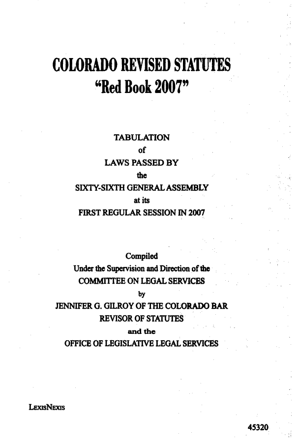 handle is hein.ssl/ssco0034 and id is 1 raw text is: COLORADO REVISED STATUTES
Red Book 2007
TABULATION
of
LAWS PASSED BY
the
SIXTY-SIXTH GENERAL ASSEMBLY
at its
FIRST REGULAR SESSION IN 2007
Compiled
Under the Supervision and Direction of the
COMMITTEE ON LEGAL SERVICES
by
JENNIFER G. GILROY OF THE COLORADO BAR
REVISOR OF STATUTES
and the
OFFICE OF LEGISLATIVE LEGAL SERVICES
LxIsNxis

45320


