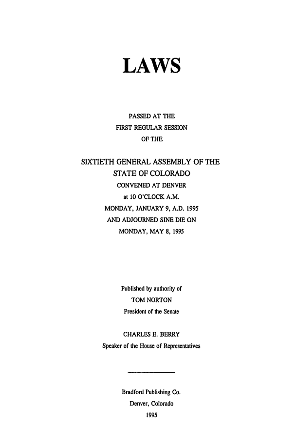 handle is hein.ssl/ssco0035 and id is 1 raw text is: LAWS
PASSED AT THE
FIRST REGULAR SESSION
OF THE
SIXTIETH GENERAL ASSEMBLY OF THE
STATE OF COLORADO
CONVENED AT DENVER
at 10 O'CLOCK A.M.
MONDAY, JANUARY 9, A.D. 1995
AND ADJOURNED SINE DIE ON
MONDAY, MAY 8, 1995
Published by authority of
TOM NORTON
President of the Senate
CHARLES E. BERRY
Speaker of the House of Representatives
Bradford Publishing Co.
Denver, Colorado
1995


