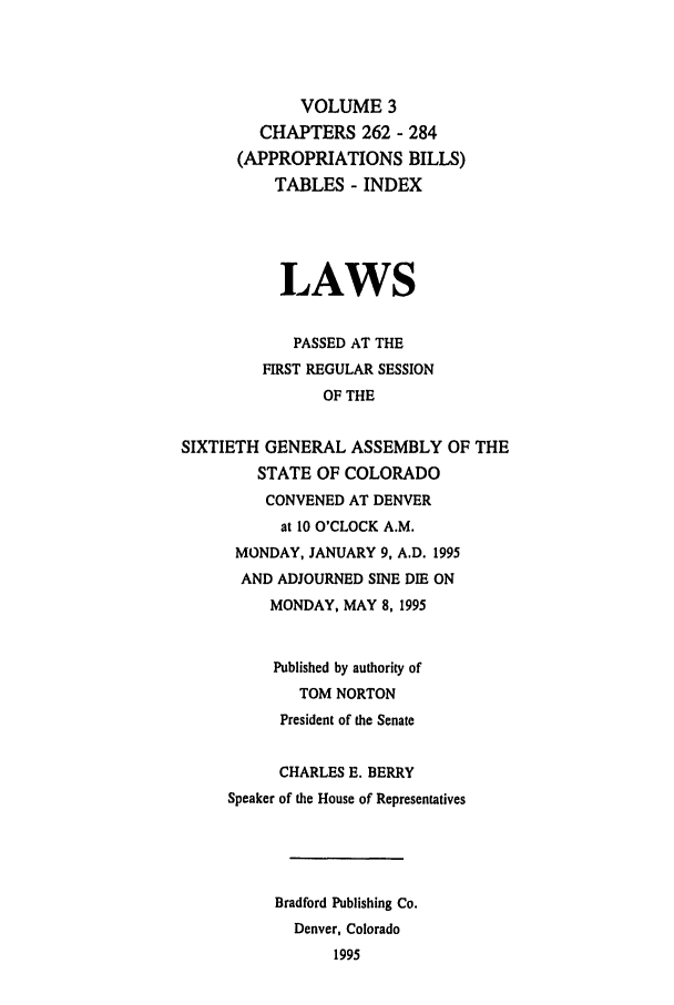 handle is hein.ssl/ssco0037 and id is 1 raw text is: VOLUME 3
CHAPTERS 262 - 284
(APPROPRIATIONS BILLS)
TABLES - INDEX
LAWS
PASSED AT THE
FIRST REGULAR SESSION
OF THE
SIXTIETH GENERAL ASSEMBLY OF THE
STATE OF COLORADO
CONVENED AT DENVER
at 10 O'CLOCK A.M.
MONDAY, JANUARY 9, A.D. 1995
AND ADJOURNED SINE DIE ON
MONDAY, MAY 8, 1995
Published by authority of
TOM NORTON
President of the Senate
CHARLES E. BERRY
Speaker of the House of Representatives
Bradford Publishing Co.
Denver, Colorado
1995


