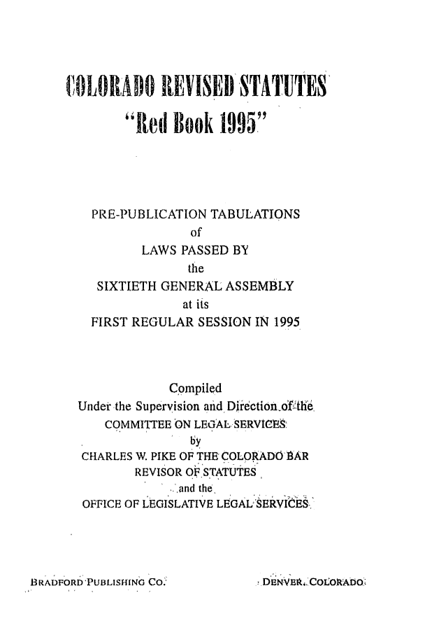 handle is hein.ssl/ssco0038 and id is 1 raw text is: COLORADO REVISED STATUTES
Red Book 1995
PRE-PUBLICATION TABULATIONS
of
LAWS PASSED BY
the
SIXTIETH GENERAL ASSEMBLY
at its
FIRST REGULAR SESSION IN 1995
Compiled
Under the Supervision and Direetion-of :th6
COMMITTEE ON LEGAL-SERVICV-_
by
CHARLES W. PIKE OF THE COLORADO .AR
REVISOR OF STATUTES
..,and the
OFFICE OF LEGISLATIVE LEGAL, SERVI6ES-,

BRADFORD PUBLISHING CO.-

.DEN VEA,,COLOAADO,


