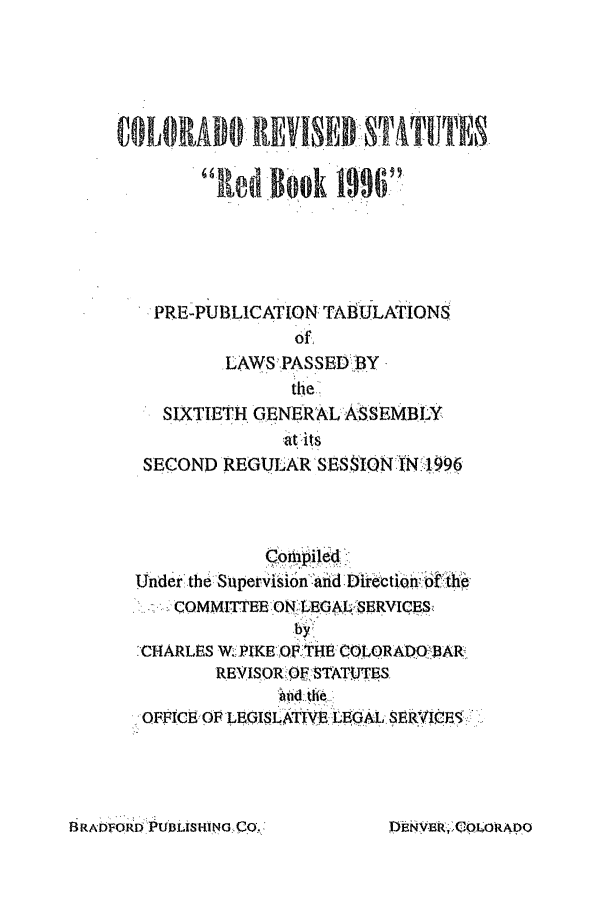 handle is hein.ssl/ssco0042 and id is 1 raw text is: aldloo    1996
PRE-PUBLICATION TABULATIONS
of.
.LAWS PASSEDBY 
SIXTIETH , ENERAL ASSEMBLY
at its
SECOND REGULAR SESSION:IN 1996
Under the Supervision :and Directio0he
COMMITTEE ONL EGAL. SERVICE S
CHARLES W. PIKE OF THE COLORADO BAR
REVISOR iOF STAT.UTES
OFFICE OF LEGISLATIVEEGAL SERVICES

BRAD FORDUL.I'SNG N.RCOLORADO

Di~i -B ;-, OL RADO


