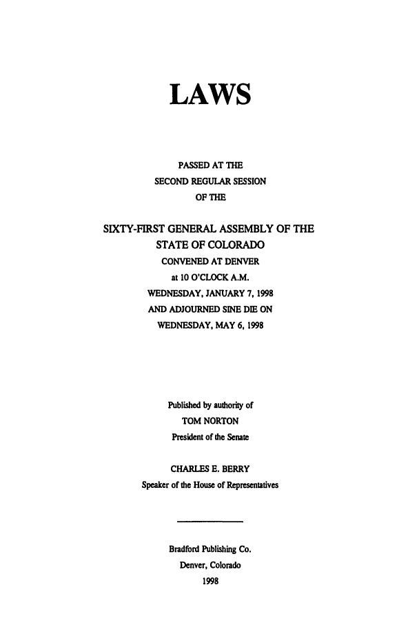 handle is hein.ssl/ssco0047 and id is 1 raw text is: LAWS
PASSED AT THE
SECOND REGULAR SESSION
OF THE
SIXTY-FIRST GENERAL ASSEMBLY OF THE
STATE OF COLORADO
CONVENED AT DENVER
at 10 O'CLOCK A.M.
WEDNESDAY, JANUARY 7, 1998
AND ADJOURNED SINE DIE ON
WEDNESDAY, MAY 6, 1998
Published by authority of
TOM NORTON
President of the Senate
CHARLES E. BERRY
Speaker of the House of Representatives
Bradford Publishing Co.
Denver, Colorado
1998


