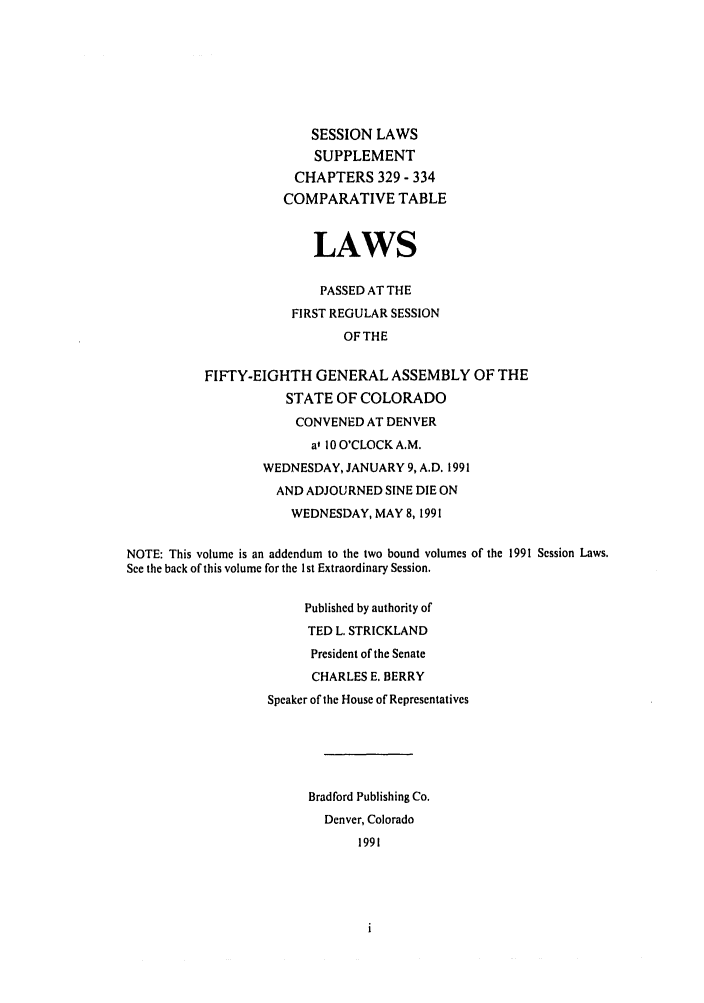 handle is hein.ssl/ssco0061 and id is 1 raw text is: SESSION LAWS
SUPPLEMENT
CHAPTERS 329 - 334
COMPARATIVE TABLE
LAWS
PASSED AT THE
FIRST REGULAR SESSION
OF THE
FIFTY-EIGHTH GENERAL ASSEMBLY OF THE
STATE OF COLORADO
CONVENED AT DENVER
a' 10 O'CLOCK A.M.
WEDNESDAY, JANUARY 9, A.D. 1991
AND ADJOURNED SINE DIE ON
WEDNESDAY, MAY 8, 1991
NOTE: This volume is an addendum to the two bound volumes of the 1991 Session Laws.
See the back of this volume for the 1st Extraordinary Session.
Published by authority of
TED L. STRICKLAND
President of the Senate
CHARLES E. BERRY
Speaker of the House of Representatives
Bradford Publishing Co.
Denver, Colorado
1991


