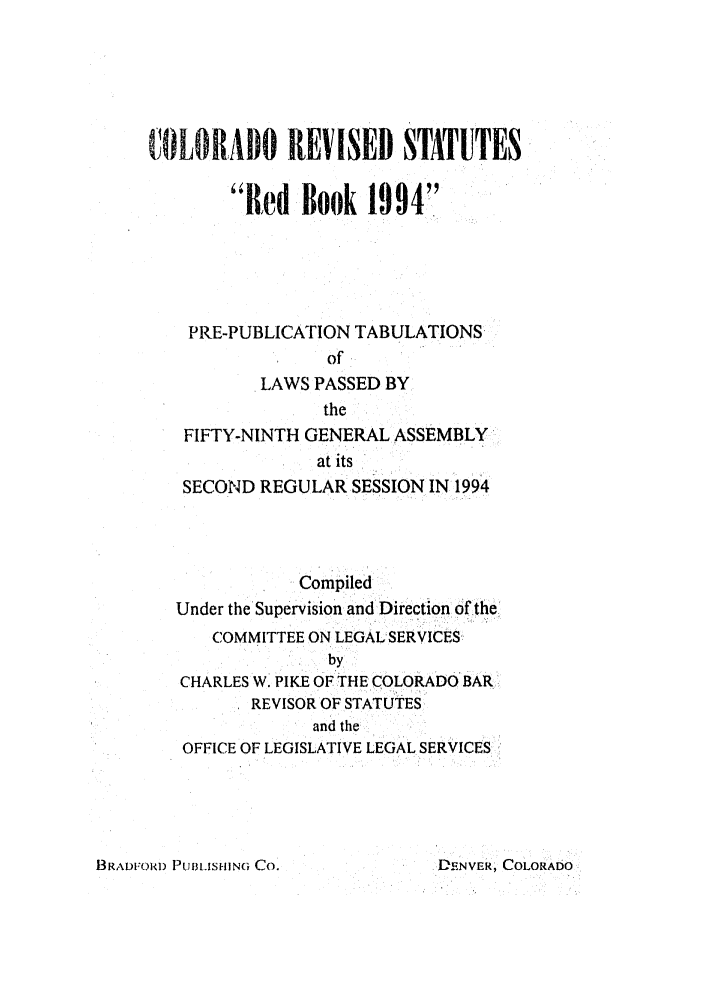 handle is hein.ssl/ssco0073 and id is 1 raw text is: COLORADO REVISED STATUTES
Red Book 1994
PRE-PUBLICATION TABULATIONS
of
LAWS PASSED BY
the
FIFTY-NINTH GENERAL ASSEMBLY
at its
SECOND REGULAR SESSION IN 1994
Compiled
Under the Supervision and Direction of the
COMMITTEE ON LEGAL SERVICES
by
CHARLES W. PIKE OF THE COLORADO BAR-
REVISOR OF STATUTES
and the
OFFICE OF LEGISLATIVE LEGAL SERVICES

BRADFORD PUBLISHING CO.

DENVER, COLORADO


