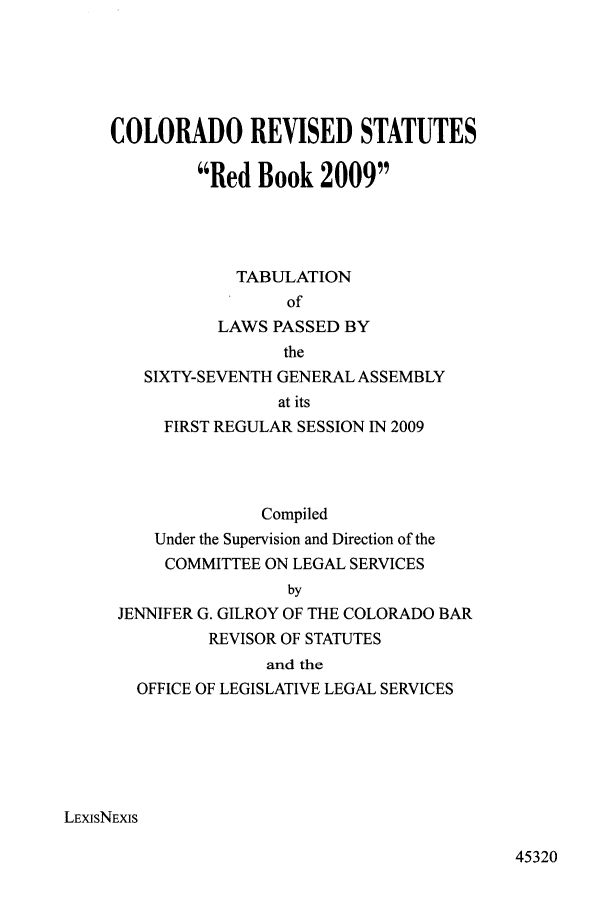 handle is hein.ssl/ssco0077 and id is 1 raw text is: COLORADO REVISED STATUTES
Red Book 2009
TABULATION
of
LAWS PASSED BY
the
SIXTY-SEVENTH GENERAL ASSEMBLY
at its
FIRST REGULAR SESSION IN 2009
Compiled
Under the Supervision and Direction of the
COMMITTEE ON LEGAL SERVICES
by
JENNIFER G. GILROY OF THE COLORADO BAR
REVISOR OF STATUTES
and the
OFFICE OF LEGISLATIVE LEGAL SERVICES
LExisNEXIS

45320


